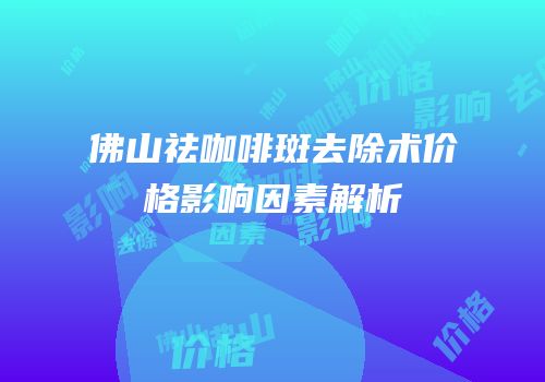 佛山祛咖啡斑去除术价格影响因素解析