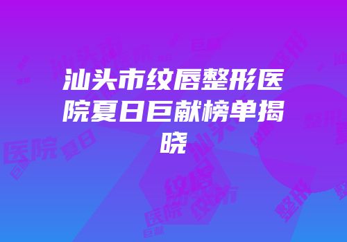 汕头市纹唇整形医院夏日巨献榜单揭晓