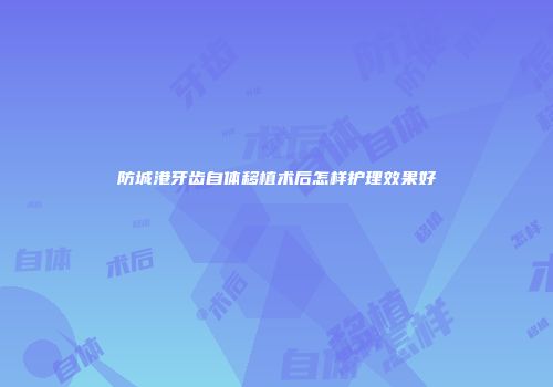 防城港牙齿自体移植术后怎样护理效果好