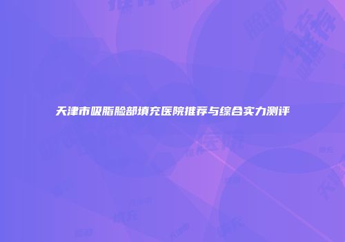 天津市吸脂脸部填充医院推荐与综合实力测评