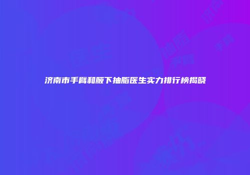 济南市手臂和腋下抽脂医生实力排行榜揭晓