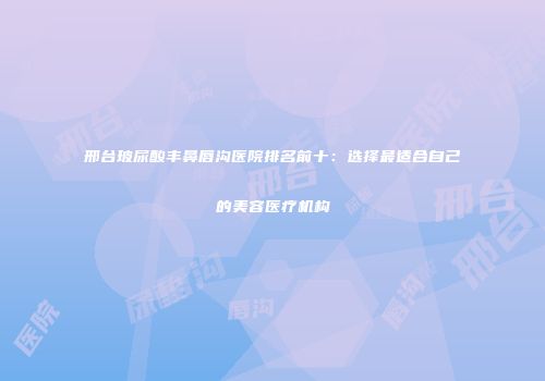 邢台玻尿酸丰鼻唇沟医院排名前十：选择最适合自己的美容医疗机构