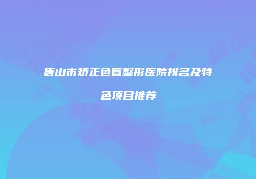 唐山市矫正色盲整形医院排名及特色项目推荐