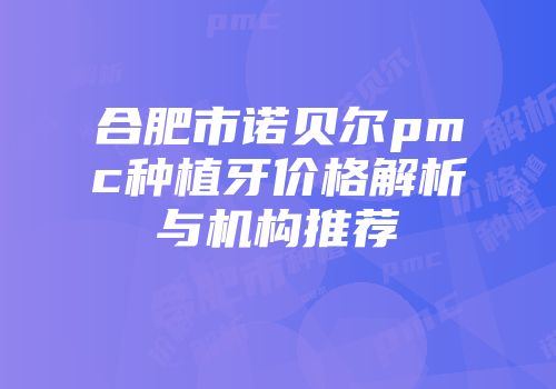 合肥市诺贝尔pmc种植牙价格解析与机构推荐