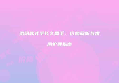 洛阳韩式半长久眉毛：价格解析与术后护理指南