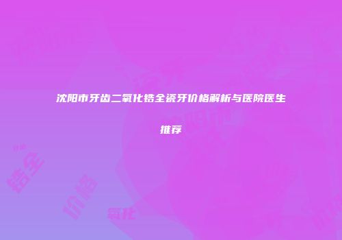 沈阳市牙齿二氧化锆全瓷牙价格解析与医院医生推荐