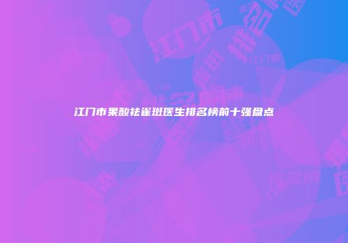 江门市果酸祛雀斑医生排名榜前十强盘点