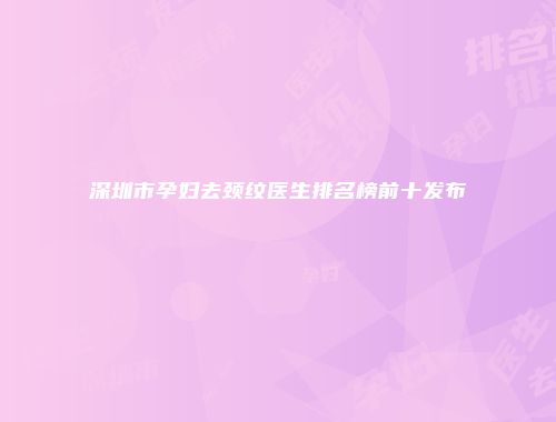 深圳市孕妇去颈纹医生排名榜前十发布