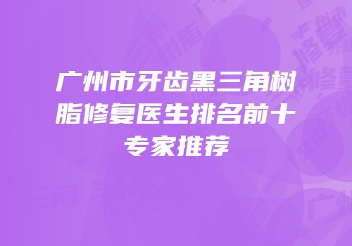 广州市牙齿黑三角树脂修复医生排名前十专家推荐