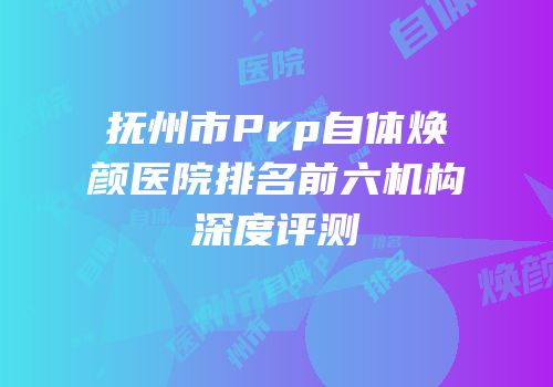 抚州市Prp自体焕颜医院排名前六机构深度评测