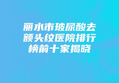 丽水市玻尿酸去额头纹医院排行榜前十家揭晓