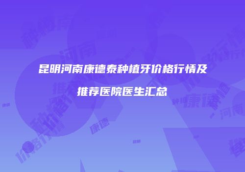 昆明河南康德泰种植牙价格行情及推荐医院医生汇总