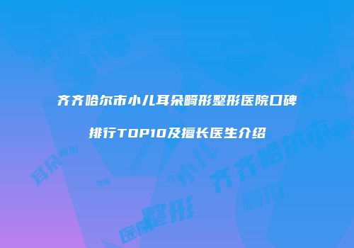 齐齐哈尔市小儿耳朵畸形整形医院口碑排行TOP10及擅长医生介绍