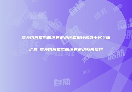 商丘市自体脂肪填充痘坑医院排行榜前十名全面汇总-商丘市自体脂肪填充痘坑整形医院