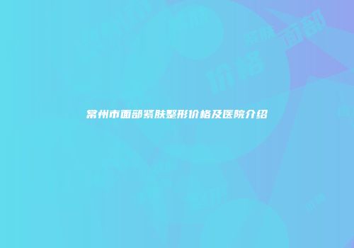 常州市面部紧肤整形价格及医院介绍