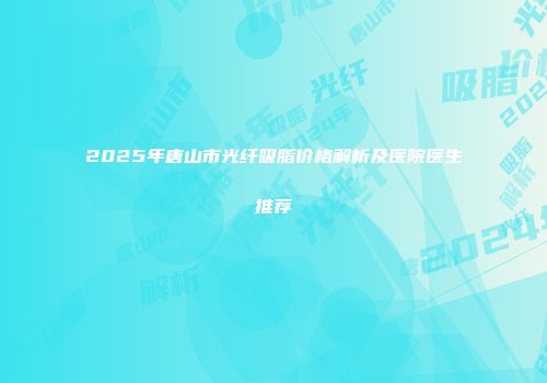 2025年唐山市光纤吸脂价格解析及医院医生推荐