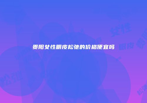 贵阳女性眼皮松弛的价格便宜吗