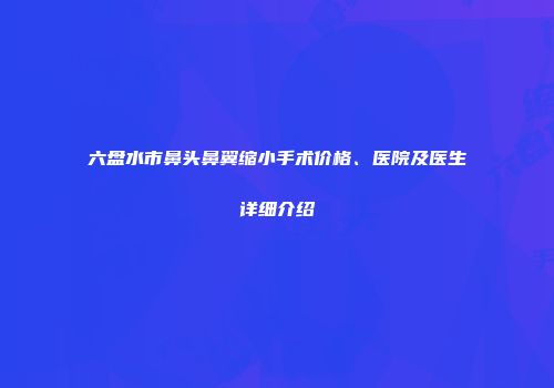 六盘水市鼻头鼻翼缩小手术价格、医院及医生详细介绍