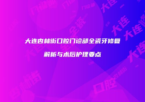 大连杏林街口腔门诊部全瓷牙修复解析与术后护理要点