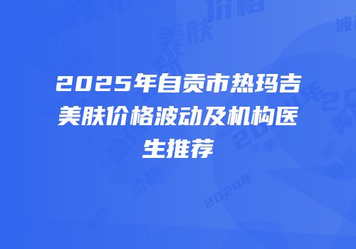 2025年自贡市热玛吉美肤价格波动及机构医生推荐