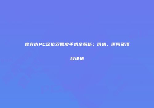 宜宾市PC定位双眼皮手术全解析：价格、医院及项目详情