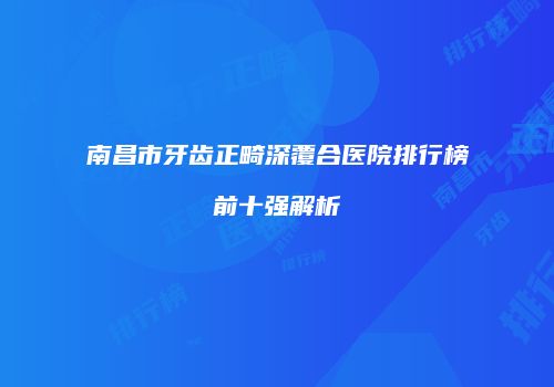 南昌市牙齿正畸深覆合医院排行榜前十强解析