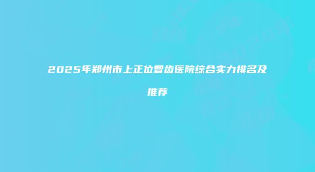 2025年郑州市上正位智齿医院综合实力排名及推荐