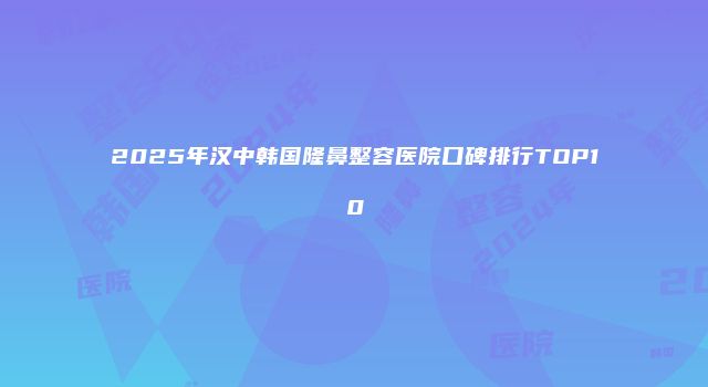 2025年汉中韩国隆鼻整容医院口碑排行TOP10