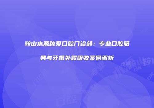 鞍山水源臻爱口腔门诊部：专业口腔服务与牙根外露吸收案例解析