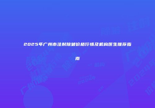 2025年广州市注射除皱价格行情及机构医生推荐指南