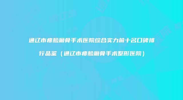 通辽市瘦脸磨骨手术医院综合实力前十名口碑排行品鉴（通辽市瘦脸磨骨手术整形医院）