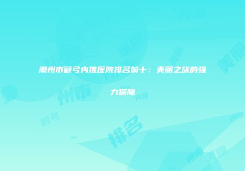 潮州市颧弓内推医院排名前十：美丽之旅的强力保障
