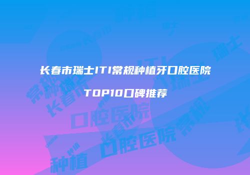 长春市瑞士ITI常规种植牙口腔医院TOP10口碑推荐