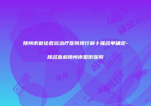 随州市做祛痘坑治疗医院排行前十强名单确定-排名靠前随州市整形医院