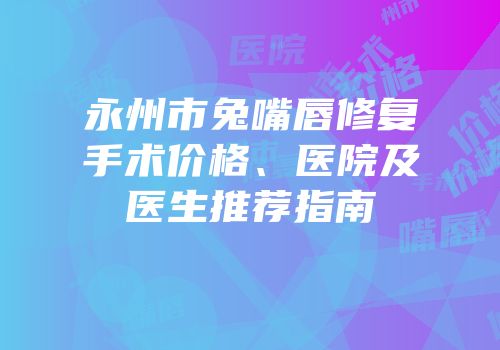 永州市兔嘴唇修复手术价格、医院及医生推荐指南