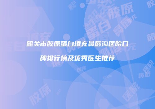 韶关市胶原蛋白填充鼻唇沟医院口碑排行榜及优秀医生推荐