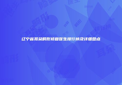 辽宁省耳朵畸形修复医生排行榜及详细盘点