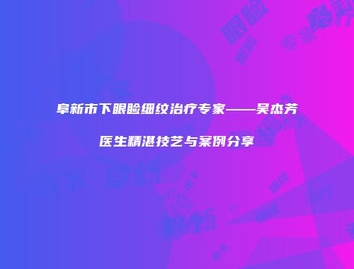 阜新市下眼睑细纹治疗专家——吴杰芳医生精湛技艺与案例分享