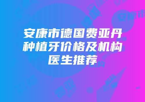 安康市德国费亚丹种植牙价格及机构医生推荐