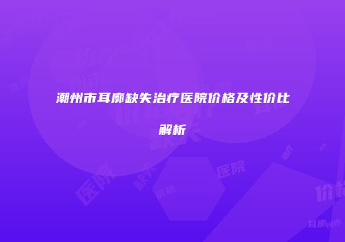 潮州市耳廓缺失治疗医院价格及性价比解析