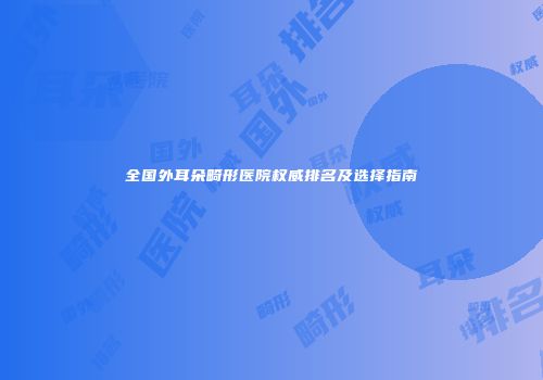 全国外耳朵畸形医院权威排名及选择指南