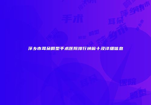 萍乡市耳朵畸型手术医院排行榜前十及详细信息