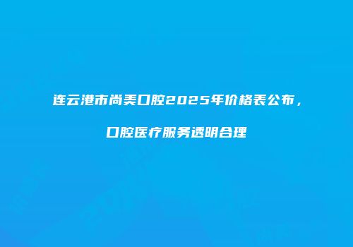 连云港市尚美口腔2025年价格表公布，口腔医疗服务透明合理