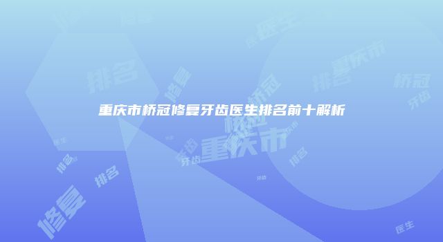 重庆市桥冠修复牙齿医生排名前十解析