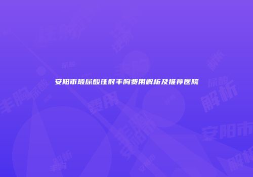 安阳市玻尿酸注射丰胸费用解析及推荐医院