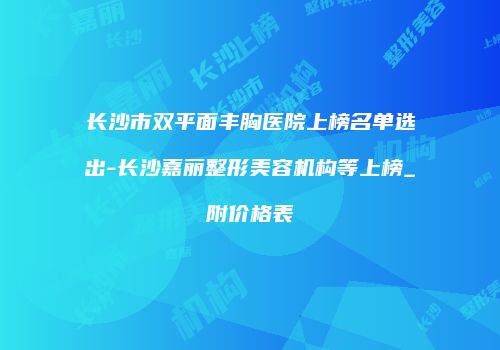 长沙市双平面丰胸医院上榜名单选出-长沙嘉丽整形美容机构等上榜_附价格表