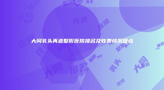 大同乳头再造整形医院排名及收费情况盘点