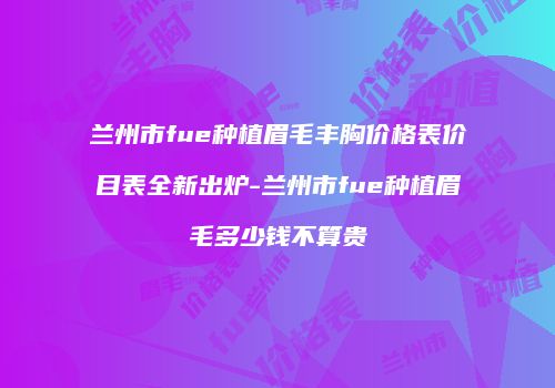 兰州市fue种植眉毛丰胸价格表价目表全新出炉-兰州市fue种植眉毛多少钱不算贵