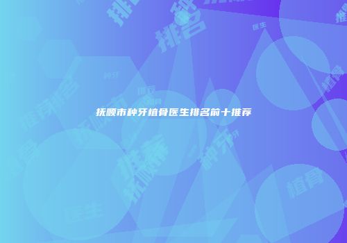 抚顺市种牙植骨医生排名前十推荐