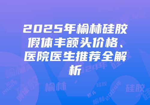 2025年榆林硅胶假体丰额头价格、医院医生推荐全解析